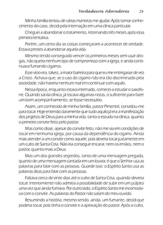 29Verdadeiros Adoradores
Minha família tentou de várias maneiras me ajudar. Após tomar conhe-
cimento do caso, decidi pela internação em uma clínica particular.
Cheguei a abandonar o tratamento, retornando três meses após essa
primeiratentativa.
Porém, um certo dia as coisas começaram a acontecer de verdade.
Estava prestes a abandonar aquela vida.
Mesmo tendo conseguido vencer os primeiros meses sem usar dro-
gas, não queria nenhum tipo de compromisso com a igreja, e ainda conti-
nuava fumando cigarros.
Essevícioera,talvez,amaiorbarreiraparaqueeumeentregassedevez
a Cristo. Achava que, se o uso do cigarro não era tão discriminado pela
sociedade, não haveria nenhum mal em continuar com aquilo.
Nessa época, enquanto estava internado, comecei a estudar o saxofo-
ne. Quando saí da clínica, já tocava algumas notas, o suficiente para fazer
um bom acompanhamento, se fosse necessário.
Assim, um conhecido de minha família, pastor Pimentel, convidou-me
paratocar.Hojeentendoclaramentequetudoaquilojáeraamanifestação
dos projetos de Deus para a minha vida, tanto o estudo na clínica, quanto
o primeiro convite feito pelo pastor.
Mas como disse, apesar do convite feito, não me via em condições de
tocar em nenhuma igreja, por causa da dependência do cigarro. Ainda
mais atender a um convite como aquele, pois deveria tocar justamente em
um culto de Santa Ceia. Não iria conseguir encarar, nem os irmãos, nem o
pastor, quanto mais a Deus.
Mas um dos grandes segredos, tanto de uma mensagem pregada,
quanto de uma mensagem cantada em um louvor, é que o Senhor usa as
palavras para falar com as pessoas. Guarde isso: o Espírito Santo usa as
palavras ditas para falar com as pessoas.
Faltava cerca de vinte dias até o culto de Santa Ceia, quando deveria
tocar. Interiormente não admitia a possibilidade de subir em um púlpito
uma vez que ainda fumava. Por outro lado, o Espírito Santo me incomoda-
va com o convite. As palavras do Pastor não saíam do meu ouvido.
Resumindo a história, mesmo sendo, ainda, um fumante, decidi que
poderia tocar, pois tinha o convite e a aprovação do pastor. Após o culto,
 