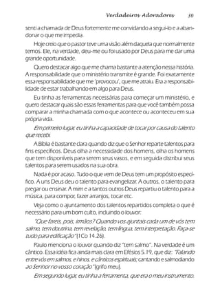 30Verdadeiros Adoradores
senti a chamada de Deus fortemente me convidando a segui-lo e a aban-
donar o que me impedia.
Hojecreioqueopastorteveumavisãoalémdaquelaquenormalmente
temos. Ele, na verdade, deu-me ou foi usado por Deus para me dar uma
grande oportunidade.
Quero destacar algo que me chama bastante a atenção nessa história.
A responsabilidade que o ministério transmite é grande. Foi exatamente
essaresponsabilidadequeme‘provocou’,quemeatraiu.Eraaresponsabi-
lidade de estar trabalhando em algo para Deus.
Eu tinha as ferramentas necessárias para começar um ministério, e
quero destacar quais são essas ferramentas para que você também possa
comparar a minha chamada com o que acontece ou aconteceu em sua
própria vida.
Em primeiro lugar, eu tinha a capacidade de tocar por causa do talento
que recebi.
A Bíblia é bastante clara quando diz que o Senhor reparte talentos para
fins específicos. Deus olha a necessidade dos homens, olha os homens
que tem disponíveis para serem seus vasos, e em seguida distribui seus
talentos para serem usados na sua obra.
Nada é por acaso. Tudo o que vem de Deus tem um propósito especí-
fico. A uns Deus deu o talento para evangelizar. A outros, o talento para
pregar ou ensinar. A mim e a tantos outros Deus repartiu o talento para a
música, para compor, fazer arranjos, tocar etc.
Veja como o ajuntamento dos talentos repartidos completa o que é
necessário para um bom culto, incluindo o louvor:
“Que fareis, pois, irmãos? Quando vos ajuntais cada um de vós tem
salmo,temdoutrina,temrevelação,temlíngua,teminterpretação.Faça-se
tudo para edificação” (1Co 14.26).
Paulo menciona o louvor quando diz “tem salmo”. Na verdade é um
cântico. Essa idéia fica ainda mais clara em Efésios 5.19, que diz:“Falando
entrevósemsalmos,ehinos,ecânticosespirituais;cantandoesalmodiando
ao Senhor no vosso coração” (grifo meu).
Em segundo lugar, eu tinha a ferramenta, que era o meu instrumento.
 