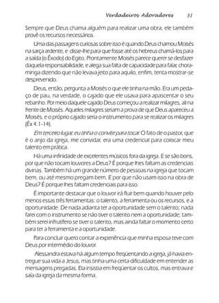 31Verdadeiros Adoradores
Sempre que Deus chama alguém para realizar uma obra, ele também
provê os recursos necessários.
UmadaspassagenscuriosassobreissoéquandoDeuschamouMoisés
nasarçaardente,e disse-lheparaquefosseatéoshebreuschamá-lospara
a saída (o Êxodo) do Egito. Prontamente Moisés parece querer se desfazer
daquelaresponsabilidade,ealegasuafaltadecapacidadeparafalar,chora-
minga dizendo que não levava jeito para aquilo, enfim, tenta mostrar-se
desprevenido.
Deus, então, pergunta a Moisés o que ele tinha na mão. Era um peda-
ço de pau, na verdade, o cajado que ele usava para apascentar o seu
rebanho. Por meio daquele cajado Deus começou a realizar milagres, ali na
frente de Moisés. Aqueles milagres seriam a prova de que Deus apareceu a
Moisés, e o próprio cajado seria o instrumento para se realizar os milagres
(Êx 4.1-14).
Em terceiro lugar, eu tinha o convite para tocar. O fato de o pastor, que
é o anjo da igreja, me convidar, era uma credencial para colocar meu
talento em prática.
Há uma infinidade de excelentes músicos fora da igreja. E se são bons,
por que não tocam louvores a Deus? É porque lhes faltam as credenciais
divinas. Também há um grande número de pessoas na igreja que tocam
bem, ou até mesmo pregam bem. E por que não usam isso na obra de
Deus? É porque lhes faltam credenciais para isso.
É importante destacar que o louvor irá fluir bem quando houver pelo
menos essas três ferramentas: o talento, a ferramenta ou os recursos, e a
oportunidade. De nada adianta ter a oportunidade sem o talento; nada
farei com o instrumento se não tiver o talento nem a oportunidade; tam-
bém serei infrutífero se tiver o talento, mas ainda faltar o momento certo
para ter a ferramenta e a oportunidade.
Para concluir quero contar a experiência que minha esposa teve com
Deus por intermédio do louvor.
Alessandra estava há algum tempo freqüentando a igreja, já havia en-
tregue sua vida a Jesus, mas tinha uma certa dificuldade em entender as
mensagens pregadas. Ela insistia em freqüentar os cultos, mas entrava e
saía da igreja da mesma forma.
 