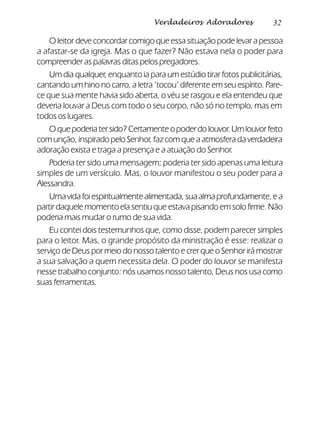 32Verdadeiros Adoradores
O leitor deve concordar comigo que essa situação pode levar a pessoa
a afastar-se da igreja. Mas o que fazer? Não estava nela o poder para
compreender as palavras ditas pelos pregadores.
Um dia qualquer, enquanto ia para um estúdio tirar fotos publicitárias,
cantando um hino no carro, a letra ‘tocou’ diferente em seu espírito. Pare-
ce que sua mente havia sido aberta, o véu se rasgou e ela entendeu que
deveria louvar a Deus com todo o seu corpo, não só no templo, mas em
todos os lugares.
O que poderia ter sido? Certamente o poder do louvor. Um louvor feito
com unção, inspirado pelo Senhor, faz com que a atmosfera da verdadeira
adoração exista e traga a presença e a atuação do Senhor.
Poderia ter sido uma mensagem; poderia ter sido apenas uma leitura
simples de um versículo. Mas, o louvor manifestou o seu poder para a
Alessandra.
Umavidafoiespiritualmentealimentada,suaalmaprofundamente,ea
partir daquele momento ela sentiu que estava pisando em solo firme. Não
poderia mais mudar o rumo de sua vida.
Eu contei dois testemunhos que, como disse, podem parecer simples
para o leitor. Mas, o grande propósito da ministração é esse: realizar o
serviço de Deus por meio do nosso talento e crer que o Senhor irá mostrar
a sua salvação a quem necessita dela. O poder do louvor se manifesta
nesse trabalho conjunto: nós usamos nosso talento, Deus nos usa como
suas ferramentas.
 