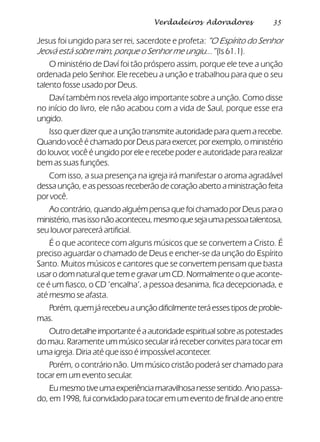 35Verdadeiros Adoradores
Jesus foi ungido para ser rei, sacerdote e profeta: ”O Espírito do Senhor
Jeová está sobre mim, porque o Senhor me ungiu...” (Is 61.1).
O ministério de Daví foi tão próspero assim, porque ele teve a unção
ordenada pelo Senhor. Ele recebeu a unção e trabalhou para que o seu
talento fosse usado por Deus.
Daví também nos revela algo importante sobre a unção. Como disse
no início do livro, ele não acabou com a vida de Saul, porque esse era
ungido.
Isso quer dizer que a unção transmite autoridade para quem a recebe.
Quando você é chamado por Deus para exercer, por exemplo, o ministério
do louvor, você é ungido por ele e recebe poder e autoridade para realizar
bem as suas funções.
Com isso, a sua presença na igreja irá manifestar o aroma agradável
dessa unção, e as pessoas receberão de coração aberto a ministração feita
por você.
Ao contrário, quando alguém pensa que foi chamado por Deus para o
ministério,masissonãoaconteceu,mesmoquesejaumapessoatalentosa,
seu louvor parecerá artificial.
É o que acontece com alguns músicos que se convertem a Cristo. É
preciso aguardar o chamado de Deus e encher-se da unção do Espírito
Santo. Muitos músicos e cantores que se convertem pensam que basta
usar o dom natural que tem e gravar um CD. Normalmente o que aconte-
ce é um fiasco, o CD ‘encalha’, a pessoa desanima, fica decepcionada, e
até mesmo se afasta.
Porém,quemjárecebeuaunçãodificilmenteteráessestiposdeproble-
mas.
Outrodetalheimportanteéaautoridadeespiritualsobreaspotestades
do mau. Raramente um músico secular irá receber convites para tocar em
uma igreja. Diria até que isso é impossível acontecer.
Porém, o contrário não. Um músico cristão poderá ser chamado para
tocar em um evento secular.
Eumesmotiveumaexperiênciamaravilhosanessesentido.Anopassa-
do, em 1998, fui convidado para tocar em um evento de final de ano entre
 