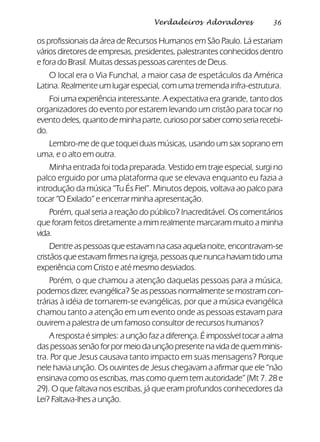 36Verdadeiros Adoradores
os profissionais da área de Recursos Humanos em São Paulo. Lá estariam
vários diretores de empresas, presidentes, palestrantes conhecidos dentro
e fora do Brasil. Muitas dessas pessoas carentes de Deus.
O local era o Via Funchal, a maior casa de espetáculos da América
Latina. Realmente um lugar especial, com uma tremenda infra-estrutura.
Foi uma experiência interessante. A expectativa era grande, tanto dos
organizadores do evento por estarem levando um cristão para tocar no
evento deles, quanto de minha parte, curioso por saber como seria recebi-
do.
Lembro-me de que toquei duas músicas, usando um sax soprano em
uma, e o alto em outra.
Minha entrada foi toda preparada. Vestido em traje especial, surgi no
palco erguido por uma plataforma que se elevava enquanto eu fazia a
introdução da música “Tu És Fiel”. Minutos depois, voltava ao palco para
tocar “O Exilado” e encerrar minha apresentação.
Porém, qual seria a reação do público? Inacreditável. Os comentários
que foram feitos diretamente a mim realmente marcaram muito a minha
vida.
Dentre as pessoas que estavam na casa aquela noite, encontravam-se
cristãos que estavam firmes na igreja, pessoas que nunca haviam tido uma
experiência com Cristo e até mesmo desviados.
Porém, o que chamou a atenção daquelas pessoas para a música,
podemos dizer, evangélica? Se as pessoas normalmente se mostram con-
trárias à idéia de tornarem-se evangélicas, por que a música evangélica
chamou tanto a atenção em um evento onde as pessoas estavam para
ouvirem a palestra de um famoso consultor de recursos humanos?
A resposta é simples: a unção faz a diferença. É impossível tocar a alma
das pessoas senão for por meio da unção presente na vida de quem minis-
tra. Por que Jesus causava tanto impacto em suas mensagens? Porque
nele havia unção. Os ouvintes de Jesus chegavam a afirmar que ele “não
ensinava como os escribas, mas como quem tem autoridade” (Mt 7. 28 e
29). O que faltava nos escribas, já que eram profundos conhecedores da
Lei? Faltava-lhes a unção.
 