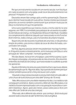 37Verdadeiros Adoradores
Por que um instrumento tocado em um evento secular, num local que
em nada se parece com uma igreja, pode tocar tão profundamente nas
pessoas? A resposta é a unção.
Desviados vieram falar comigo após a minha apresentação. Disseram
que o Senhor havia tocado em suas almas. Outros cristãos que estavam
presentes ao evento também comentaram que sentiram muita paz de
Deus no momento em que me apresentei.
Uma outra experiência que marcou muito a minha vida foi no ano
seguinte, em 1999. Fui convidado para participar de um evento no auditó-
riodoInstitutodaCriança,noHospitaldasClínicasemSãoPaulo.Opúblico
era completamente diferente daquele que havia estado no Via Funchal.
Eram internos, todos crianças, pais e funcionários do próprio hospital.
Toquei cerca de dez louvores no período de uma hora, e não percebi a
reação do público, pois tenho o hábito de tocar de olhos fechados, con-
centrado e em oração.
No final, algumas pessoas vieram me parabenizar, mas logo fui embo-
ra. Enquanto ia para o estacionamento, senti muita paz com Deus e uma
sensação de “dever cumprido”; foi muito gratificante.
Três dias depois, iria tocar em uma igreja e, para minha surpresa, quan-
do cheguei a essa igreja, uma pessoa veio ao meu encontro. Era uma irmã,
enfermeira do Instituto da Criança, que havia estado no auditório quando
me apresentei.
Aquela enfermeira me procurou para testemunhar o que ouviu depois
daapresentaçãoquefiz.Algumasdelas,façoquestãodeescreverparaque
o leitor também possa sentir a força do louvor com unção:
“Quando o moço estava tocando vi uma luz bem forte em volta dele, e
uma chuva de luzes brancas por cima dele” (criança de 10 anos).
“Meu filho estava com uma febre misteriosa há dias, e os médicos não
conseguiam controlá-la. Após o concerto a febre de meu filho baixou e os
médicos ficaram impressionados com a recuperação instantânea e tam-
bém misteriosa. Agora, após oito meses, posso voltar para o Acre com
meu filho são” (mãe de uma das crianças).
“Pôxa vida, ele é diferente dos artistas que conheço. Senti muita paz
durante todo o restante do dia!” (enfermeira não evangélica).
 
