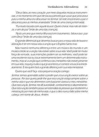 38Verdadeiros Adoradores
“Deus falou ao meu coração por meio daquelas músicas instrumen-
tais, e no momento em que ele tocava percebi que a paz que procurava
para a minha alma era descansar no Senhor. Só nele encontrarei a paz e
descanso para as minhas ansiedades” (mãe de uma criança internada).
“Fui muito tocada com aquele louvor. Quero chorar, mas não de triste-
za, e sim de paz” (mãe de uma das crianças).
“Após um ano que minha filha está em tratamento, faltava isso: paz
com Deus” (mãe de uma das crianças).
O grande diferencial que devemos buscar para a nossa vida de louvor e
adoração é ter em nossa vida a unção que o Espírito Santo traz.
Não haverá nenhuma diferença entre um músico do mundo e um
músicocristãoseaunçãonãoestiversobreasuavida.Vocêpodetermuita
força de vontade, suas intenções podem ser as melhores; você pode ter
uma excelente voz ou tocar extremamente bem um determinado instru-
mento, mas se a unção que confirma o seu ministério não estiver presente
em sua vida, esqueça tudo o que já aconteceu e comece a buscá-la imedi-
atamente. É ela quem fará a grande diferença em sua vida ministerial.
Quero que você faça esta pequena oração comigo:
Senhor, temos aprendido sobre o poder que a tua unção exerce sobre as
pessoas. Por isso quero pedir-lhe que esta unção esteja sempre sobre a
minha vida e que ela determine com bastante clareza o meu ministério.
Queestaunção,Senhor,medêautoridade,conhecimentoediscernimento.
Que esta unção também possa ser estendida às pessoas que receberem a
ministração por meio de minha vida, e que o óleo nunca falte sobre minha
cabeça, em nome de Jesus. Amém.
 