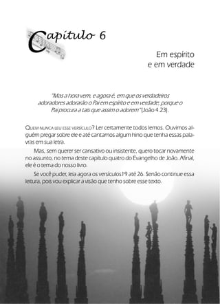 39Verdadeiros Adoradores
apítulo 6
C Em espírito
e em verdade
“Mas a hora vem, e agora é, em que os verdadeiros
adoradores adorarão o Pai em espírito e em verdade; porque o
Pai procura a tais que assim o adorem” (João 4.23).
QUEM NUNCA LEU ESSE VERSÍCULO? Ler certamente todos lemos. Ouvimos al-
guém pregar sobre ele e até cantamos algum hino que tenha essas pala-
vras em sua letra.
Mas, sem querer ser cansativo ou insistente, quero tocar novamente
no assunto, no tema deste capítulo quatro do Evangelho de João. Afinal,
ele é o tema do nosso livro.
Se você puder, leia agora os versículos19 até 26. Senão continue essa
leitura, pois vou explicar a visão que tenho sobre esse texto.
 
