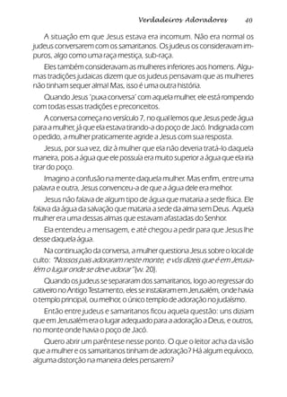 40Verdadeiros Adoradores
A situação em que Jesus estava era incomum. Não era normal os
judeus conversarem com os samaritanos. Os judeus os consideravam im-
puros, algo como uma raça mestiça, sub-raça.
Eles também consideravam as mulheres inferiores aos homens. Algu-
mas tradições judaicas dizem que os judeus pensavam que as mulheres
não tinham sequer alma! Mas, isso é uma outra história.
Quando Jesus ‘puxa conversa’ com aquela mulher, ele está rompendo
com todas essas tradições e preconceitos.
A conversa começa no versículo 7, no qual lemos que Jesus pede água
para a mulher, já que ela estava tirando-a do poço de Jacó. Indignada com
o pedido, a mulher praticamente agride a Jesus com sua resposta.
Jesus, por sua vez, diz à mulher que ela não deveria tratá-lo daquela
maneira, pois a água que ele possuía era muito superior a água que ela iria
tirar do poço.
Imagino a confusão na mente daquela mulher. Mas enfim, entre uma
palavra e outra, Jesus convenceu-a de que a água dele era melhor.
Jesus não falava de algum tipo de água que mataria a sede física. Ele
falava da água da salvação que mataria a sede da alma sem Deus. Aquela
mulher era uma dessas almas que estavam afastadas do Senhor.
Ela entendeu a mensagem, e até chegou a pedir para que Jesus lhe
dessedaquelaágua.
Nacontinuaçãodaconversa,amulherquestionaJesussobreolocalde
culto: “Nossos pais adoraram neste monte, e vós dizeis que é em Jerusa-
lém o lugar onde se deve adorar” (vv. 20).
Quandoosjudeussesepararamdossamaritanos,logoaoregressardo
cativeironoAntigoTestamento,elesseinstalaramemJerusalém,ondehavia
o templo principal, ou melhor, o único templo de adoração no judaísmo.
Então entre judeus e samaritanos ficou aquela questão: uns diziam
queemJerusalémeraolugaradequadoparaaadoraçãoaDeus,eoutros,
no monte onde havia o poço de Jacó.
Quero abrir um parêntese nesse ponto. O que o leitor acha da visão
que a mulher e os samaritanos tinham de adoração? Há algum equívoco,
alguma distorção na maneira deles pensarem?
 