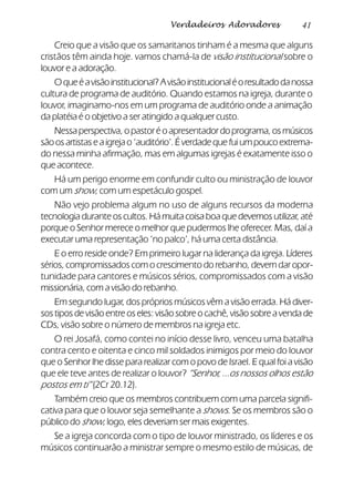 41Verdadeiros Adoradores
Creio que a visão que os samaritanos tinham é a mesma que alguns
cristãos têm ainda hoje. vamos chamá-la de visão institucional sobre o
louvor e a adoração.
Oqueéavisãoinstitucional?Avisãoinstitucionaléoresultadodanossa
cultura de programa de auditório. Quando estamos na igreja, durante o
louvor, imaginamo-nos em um programa de auditório onde a animação
da platéia é o objetivo a ser atingido a qualquer custo.
Nessa perspectiva, o pastor é o apresentador do programa, os músicos
sãoosartistaseaigrejao‘auditório’.Éverdadequefuiumpoucoextrema-
do nessa minha afirmação, mas em algumas igrejas é exatamente isso o
que acontece.
Há um perigo enorme em confundir culto ou ministração de louvor
com um show, com um espetáculo gospel.
Não vejo problema algum no uso de alguns recursos da moderna
tecnologia durante os cultos. Há muita coisa boa que devemos utilizar, até
porque o Senhor merece o melhor que pudermos lhe oferecer. Mas, daí a
executar uma representação ‘no palco’, há uma certa distância.
E o erro reside onde? Em primeiro lugar na liderança da igreja. Líderes
sérios, compromissados com o crescimento do rebanho, devem dar opor-
tunidade para cantores e músicos sérios, compromissados com a visão
missionária, com a visão do rebanho.
Em segundo lugar, dos próprios músicos vêm a visão errada. Há diver-
sos tipos de visão entre os eles: visão sobre o cachê, visão sobre a venda de
CDs, visão sobre o número de membros na igreja etc.
O rei Josafá, como contei no início desse livro, venceu uma batalha
contra cento e oitenta e cinco mil soldados inimigos por meio do louvor
que o Senhor lhe disse para realizar com o povo de Israel. E qual foi a visão
que ele teve antes de realizar o louvor? “Senhor, ...os nossos olhos estão
postos em ti” (2Cr 20.12).
Também creio que os membros contribuem com uma parcela signifi-
cativa para que o louvor seja semelhante a shows. Se os membros são o
público do show, logo, eles deveriam ser mais exigentes.
Se a igreja concorda com o tipo de louvor ministrado, os líderes e os
músicos continuarão a ministrar sempre o mesmo estilo de músicas, de
 