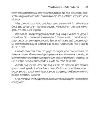 43Verdadeiros Adoradores
haver tantas referência a esse assunto na Bíblia. No final desse livro, apre-
sento um guia de consultas com cem versículos que falam somente sobre
o louvor.
Mas como dizia, a visão que Jesus tentou transmitir à mulher é que
Deus está conosco em todos os lugares. No trabalho, na escola, na via-
gem, em casa. Ele é Espírito.
Isso nos dá uma percepção ampliada daquilo que vemos na igreja. É
como levar Deus para casa após o culto. E é isso mesmo o que devemos
fazer: andar sempre na presença do Senhor. Afinal, ele está conosco ago-
ra! Talvez o nosso pastor, o ministro de música não estejam; mas o Espírito
de Deus está.
Quando comecei a tocar em igrejas os elogios sobre minha música me
deixavam bem. Momentos depois passava a sentir-me mal. Um dia, al-
guém me chamou em particular para dizer que sentiu muito a presença de
Deus, e que eu havia abençoado sua vida por meio do louvor.
A partir daquele dia, orei: que daquele dia em diante nunca mais iria
querer um elogio do tipo ‘você toca bem’. Prefiro os comentários sobre o
louvor, sobre o trabalho ministerial, sobre a presença de Deus em minha
música e em meu trabalho.
O louvor deve levar as pessoas a adorarem a Deus para poderem ser
abençoadas.
 