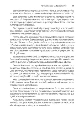 45Verdadeiros Adoradores
Eternos na medida do possível. Eterno, só Deus, pois não teve início
nemnuncateráfim.Mas,olouvoreaadoraçãojásãobastante‘velhinhos’.
Sabe por que eu quero mostrar que o louvor e a adoração existem há
muitotempo?Porqueeuvalorizo e interesso-meporprojetosquetenham
vida útil longa, que sejam duradouros, e que tragam benefícios a um maior
número possível de pessoas.
Quem gosta de participar de algum projeto que logo será esquecido
pelas pessoas? E quem quer tomar parte de um evento que beneficiará
um número reduzido de pessoas?
Porém, o louvor e a adoração não. Eles na verdade existem bem antes
da criação do homem. É verdade! Veja o que está escrito no livro do profeta
Ezequiel:“EstavasnoÉden,jardimdeDeus;todaapedrapreciosaeraatua
cobertura: a sardonia, o topásio, o diamante, a turquesa, o ônix, o jaspe, a
safira, o carbúnculo, a esmeralda e o ouro; a obra dos teus tambores e dos
teus pífaros estava em ti; no dia em que foste criado foram preparados” (Ez
28.13, grifo meu).
Essetextoéretroativo,istoé,dizrespeitoaumacontecimentopassado.
Esse texto é uma alegoria que narra o momento em que Deus condenava
Lúcifer, o querubim ungido que havia pecado contra Deus por rebeldia.
Deus está descrevendo o que Lúcifer estava acabando de perder, todo
o esplendor das pedras preciosas, a paz desfrutada no Éden, o jardim de
Deus e no final Deus menciona os instrumentos usado na música, ou seja,
no louvor que existe no céu. Digo existe porque a queda de Lúcifer não
alterou a adoração a Deus, a não ser entre os homens.
Mas, por que já existiam instrumentos musicais no céu antes mesmo
de Deus criar o homem? Na minha opinião todos esses elementos citados
nessa passagem são simbólicos.
Certamente não existem pedras preciosas no céu nem os tais instru-
mentos. O que acontece é que Deus precisa usar uma linguagem que
possa fazer o homem entender, ou pelo menos ter uma vaga idéia do que
significam as riquezas do céu.
Não adianta falar em virtudes morais e espirituais se nossos valores
ainda são corruptos. Assim, Deus usa os elementos que mais valorizamos
a fim de expressar aquilo que ele mais valoriza.
 