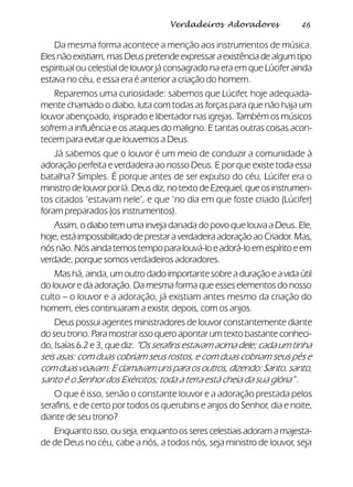 46Verdadeiros Adoradores
Da mesma forma acontece a menção aos instrumentos de música.
Eles não existiam, mas Deus pretende expressar a existência de algum tipo
espiritual ou celestial de louvor já consagrado na era em que Lúcifer ainda
estava no céu, e essa era é anterior a criação do homem.
Reparemos uma curiosidade: sabemos que Lúcifer, hoje adequada-
mente chamado o diabo, luta com todas as forças para que não haja um
louvor abençoado, inspirado e libertador nas igrejas. Também os músicos
sofrem a influência e os ataques do maligno. E tantas outras coisas acon-
tecem para evitar que louvemos a Deus.
Já sabemos que o louvor é um meio de conduzir a comunidade à
adoração perfeita e verdadeira ao nosso Deus. E por que existe toda essa
batalha? Simples. É porque antes de ser expulso do céu, Lúcifer era o
ministrodelouvorporlá.Deusdiz,notextodeEzequiel,queosinstrumen-
tos citados ‘estavam nele’, e que ‘no dia em que foste criado (Lúcifer)
foram preparados (os instrumentos).
Assim, o diabo tem uma inveja danada do povo que louva a Deus. Ele,
hoje,estáimpossibilitadodeprestaraverdadeiraadoraçãoaoCriador.Mas,
nósnão.Nósaindatemostempoparalouvá-loeadorá-loemespíritoeem
verdade, porque somos verdadeiros adoradores.
Mas há, ainda, um outro dado importante sobre a duração e a vida útil
do louvor e da adoração. Da mesma forma que esses elementos do nosso
culto – o louvor e a adoração, já existiam antes mesmo da criação do
homem, eles continuaram a existir, depois, com os anjos.
Deus possui agentes ministradores de louvor constantemente diante
do seu trono. Para mostrar isso quero apontar um texto bastante conheci-
do, Isaías 6.2 e 3, que diz: “Os serafins estavam acima dele; cada um tinha
seis asas: com duas cobriam seus rostos, e com duas cobriam seus pés e
com duas voavam. E clamavam uns para os outros, dizendo: Santo, santo,
santo é o Senhor dos Exércitos; toda a terra está cheia da sua glória” .
O que é isso, senão o constante louvor e a adoração prestada pelos
serafins, e de certo por todos os querubins e anjos do Senhor, dia e noite,
diante de seu trono?
Enquanto isso, ou seja, enquanto os seres celestiais adoram a majesta-
de de Deus no céu, cabe a nós, a todos nós, seja ministro de louvor, seja
 