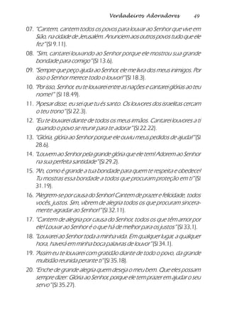 49Verdadeiros Adoradores
07. “Cantem, cantem todos os povos para louvar ao Senhor que vive em
Sião,nacidadedeJerusalém.Anunciemaosoutrospovostudoqueele
fez” (Sl 9.11).
08. “Sim, cantarei louvando ao Senhor porque ele mostrou sua grande
bondade para comigo” (Sl 13.6).
09. “Sempre que peço ajuda ao Senhor, ele me livra dos meus inimigos. Por
isso o Senhor merece todo o louvor!” (Sl 18.3).
10.“Por isso, Senhor, eu te louvarei entre as nações e cantarei glórias ao teu
nome!” (Sl 18.49).
11. “Apesar disse, eu sei que tu és santo. Os louvores dos israelitas cercam
o teu trono” (Sl 22.3).
12. “Eu te louvarei diante de todos os meus irmãos. Cantarei louvores a ti
quando o povo se reunir para te adorar” (Sl 22.22).
13. “Glória, glória ao Senhor porque ele ouviu meus pedidos de ajuda!” (Sl
28.6).
14. “Louvem ao Senhor pela grande glória que ele tem! Adorem ao Senhor
na sua perfeita santidade” (Sl 29.2).
15. “Ah, como é grande a tua bondade para quem te respeita e obedece!
Tu mostras essa bondade a todos que procuram proteção em ti” (Sl
31.19).
16.“Alegrem-se por causa do Senhor! Cantem de prazer e felicidade, todos
vocês, justos. Sim, vibrem de alegria todos os que procuram sincera-
mente agradar ao Senhor!” (Sl 32.11).
17. “Cantem de alegria por causa do Senhor, todos os que têm amor por
ele! Louvar ao Senhor é o que há de melhor para os justos” (Sl 33,1).
18. “Louvarei ao Senhor toda a minha vida. Em qualquer lugar, a qualquer
hora, haverá em minha boca palavras de louvor” (Sl 34.1).
19. “Assim eu te louvarei com gratidão diante de todo o povo, da grande
multidão reunida perante ti” (Sl 35.18).
20. “Enche de grande alegria quem deseja o meu bem. Que eles possam
sempre dizer: Glória ao Senhor, porque ele tem prazer em ajudar o seu
servo” (Sl 35.27).
 