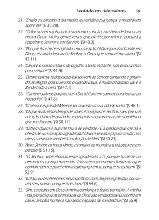 50Verdadeiros Adoradores
21. “Então eu cantarei o dia inteiro, louvando a tua justiça, e meditando
sobre ela” (Sl 35.28).
22. “Colocou em minha boca uma nova canção, um hino de louvor ao
nosso Deus. Muita gente verá o que ele fez por mim e, passará a
respeitar o Senhor e confiar nele” (Sl 40.3).
23. “Por que ficar triste e agitado, meu coração? Não é preciso! Confie em
Deus; eu ainda louvarei o Senhor, o Deus que sempre me ajuda” (Sl
42.11).
24. “Deus é o nosso motivo de orgulho a todo instante; nós te louvamos
para sempre” (Sl 44.8).
25. “Batam palma, todos os povos! Louvem ao Senhor cantando e gritan-
do de alegria, pois o Senhor, o Grande Deus, é muito poderoso. Ele é o
Rei de toda a terra” (Sl 47.1).
26. “Cantem salmos para louvar a Deus! Cantem salmos para louvar ao
nosso Rei” (Sl 47.6).
27. “O Senhor é grande! Merece ser louvado na sua cidade santa”(Sl 48.1).
28. “O que realmente desejo de vocês é o seguinte: tenham sempre um
coração cheio de gratidão, e cumpram as promessas de obediência
que me fizeram” (Sl 50.14).
29. “Sabem quem é que me louva de verdade? É a pessoa que me dá a
oferta de um coração agradecido! Quem se esforça para andar nos
meus caminhos receberá a salvação de Deis” (Sl 50.23).
30.“Abre, Senhor, os meus lábios, e contarei ao mundo a tua justiça e o teu
perdão”(Sl 51.15).
31. “Ó Senhor, serei eternamente agradecido a ti, porque tu deste ao
perverso o castigo merecido. Louvarei o teu nome diante dos que
confiam em ti e porei minha esperança em ti, porque tu és bom!” (Sl
52.9).
32. “Então, eu te oferecerei meus sacrifícios com alegria e gratidão. Louva-
rei o teu nome, porque tu és bom” (Sl 54.6).
33. “Sim, colocarei em Deus a minha confiança e ficarei tranqüilo. A minha
vida provará que as promessas de Deus são verdadeiras! Eu confio em
Deus; simples homens não serão capazes de me destruir!” (Sl 56.4).
 