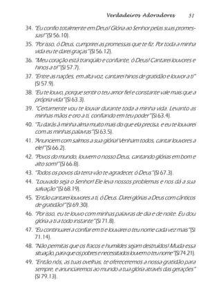 51Verdadeiros Adoradores
34. “Eu confio totalmente em Deus! Glória ao Senhor pelas suas promes-
sas!” (Sl 56.10).
35. “Por isso, ó Deus, cumprirei as promessas que te fiz. Por toda a minha
vida eu te darei graças” (Sl 56.12).
36. “Meu coração está tranqüilo e confiante, ó Deus! Cantarei louvores e
hinos a ti!” (Sl 57.7).
37. “Entre as nações, em alta voz, cantarei hinos de gratidão e louvor a ti”
(Sl 57.9).
38. “Eu te louvo, porque sentir o teu amor fiel e constante vale mais que a
própria vida” (Sl 63.3).
39. “Certamente vou te louvar durante toda a minha vida. Levanto as
minhas mãos e oro a ti, confiando em teu poder” (Sl 63.4).
40. “Tu darás à minha alma muito mais do que ela precisa, e eu te louvarei
com as minhas palavras” (Sl 63.5).
41. “Anunciem com salmos a sua glória! Venham todos, cantar louvores a
ele!” (Sl 66.2).
42. “Povos do mundo, louvem o nosso Deus, cantando glórias em bom e
alto som!” (Sl 66.8).
43. “Todos os povos da terra vão te agradecer, ó Deus” (Sl 67.3).
44. “Louvado seja o Senhor! Ele leva nossos problemas e nos dá a sua
salvação” (Sl 68.19).
45.“Então cantarei louvores a ti, ó Deus. Darei glórias a Deus com cânticos
de gratidão!” (Sl 69.30).
46. “Por isso, eu te louvo com minhas palavras de dia e de noite. Eu dou
glória a ti a todo instante” (Sl 71.8).
47. “Eu continuarei a confiar em ti e louvarei o teu nome cada vez mais”(Sl
71.14).
48. “Não permitas que os fracos e humildes sejam destruídos! Muda essa
situação,paraqueospobresenecessitadoslouvemoteunome”(Sl74.21).
49. “Então nós, as tuas ovelhas, te ofereceremos a nossa gratidão para
sempre, e anunciaremos ao mundo a tua glória através das gerações”
(Sl 79.13).
 