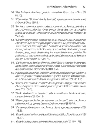52Verdadeiros Adoradores
50. “Pois Tu és grande e fazes grandes maravilhas. Tu és o único Deus” (Sl
86.10).
51. “É bom dizer “Muito obrigado, Senhor!”, agradecer e cantar hinos a ti,
ó Grande Deus” (Sl 92.1).
52. “Venham, vamos cantar com alegria, louvando ao Senhor, pois ele é a
rocha da nossa salvação. Vamos chegar diante dele com os corações
cheios de gratidão! Vamos louvar ao Senhor com salmos festivos!” (Sl
95.1, 2).
53. “Cantem alegremente, todos os povos da terra, para louvar ao Senhor.
Obedeçam a ele de coração alegre; venham à sua presença com mú-
sica e canções. Compreendam bem isto: o Senhor é Deus! Ele nos
criou e pertencemos a ele! Somos as suas ovelhas, ele é nosso pastor!
Entrem pelas portas de seu templo cantando hinos de gratidão. No
pátio de sua casa cantem hinos de louvor! Dêem graças ao Senhor e
louvem o seu nome!” (Sl 100.1-4).
54. “Dê louvores ao Senhor, ó minha alma! Todo o meu ser louve o seu
santonome.LouveaoSenhor,óminhaalma,enãoesqueçanenhuma
das bênçãos que ele me deu” (Sl 103.1, 2).
55. “Agradeçam ao Senhor! Chamem, pedindo a sua presença! Contem a
todosospovosascoisasmaravilhosasquefez.Cantemsalmoslouvan-
do a Deus e contem todos os seus grandes milhares” (Sl 105.1, 2).
56. “Quem seria capaz de contar todos os grandes milagres do Senhor?
QuemécapazdedizercomoégrandeopoderdeDeuseassimlouvar
a ele?” (Sl 106.2).
57.“Então, finalmente, os israelitas confiaram em Deus e lhe deram louvor,
cantando hinos” (Sl 106.12).
58. “Dêem graças ao Senhor por seu amor cuidadoso! Louvem ao Senhor
pelas maravilhas que ele faz na vida dos homens!”(Sl 107.8).
59. “Cantem glórias e cantem ao Senhor, desde agora e para sempre!”(Sl
113.3).
60. “Eu te louvarei e oferecerei sacrifícios de gratidão. Só a ti invocarei” (Sl
116.17).
61. “Eu te louvarei porque tu me ensinas a tua vontade” (Sl 119.171).
 