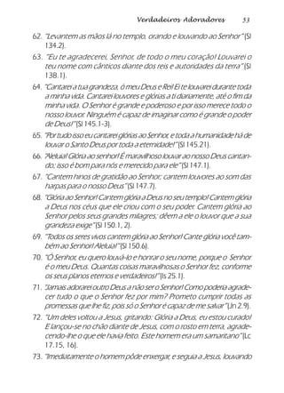 53Verdadeiros Adoradores
62. “Levantem as mãos lá no templo, orando e louvando ao Senhor” (Sl
134.2).
63. “Eu te agradecerei, Senhor, de todo o meu coração! Louvarei o
teu nome com cânticos diante dos reis e autoridades da terra” (Sl
138.1).
64.“Cantarei a tua grandeza, ó meu Deus e Rei! Ei te louvarei durante toda
a minha vida. Cantarei louvores e glórias a ti diariamente, até o fim da
minha vida. O Senhor é grande e poderoso e por isso merece todo o
nosso louvor. Ninguém é capaz de imaginar como é grande o poder
de Deus!” (Sl 145.1-3).
65.“PortudoissoeucantareiglóriasaoSenhor,etodaahumanidadeháde
louvar o Santo Deus por toda a eternidade!” (Sl 145.21).
66. “Aleluia! Glória ao senhor! É maravilhoso louvar ao nosso Deus cantan-
do; isso é bom para nós e merecido para ele” (Sl 147.1).
67. “Cantem hinos de gratidão ao Senhor; cantem louvores ao som das
harpas para o nosso Deus” (Sl 147.7).
68. “Glória ao Senhor! Cantem glória a Deus no seu templo! Cantem glória
a Deus nos céus que ele criou com o seu poder. Cantem glória ao
Senhor pelos seus grandes milagres; dêem a ele o louvor que a sua
grandeza exige” (Sl 150.1, 2).
69. “Todos os seres vivos cantem glória ao Senhor! Cante glória você tam-
bém ao Senhor! Aleluia!” (Sl 150.6).
70. “Ó Senhor, eu quero louvá-lo e honrar o seu nome, porque o Senhor
é o meu Deus. Quantas coisas maravilhosas o Senhor fez, conforme
os seus planos eternos e verdadeiros!” (Is 25.1).
71.“Jamais adorarei outro Deus a não ser o Senhor! Como poderia agrade-
cer tudo o que o Senhor fez por mim? Prometo cumprir todas as
promessas que lhe fiz, pois só o Senhor é capaz de me salvar” (Jn 2.9).
72. “Um deles voltou a Jesus, gritando: Glória a Deus, eu estou curado!
E lançou-se no chão diante de Jesus, com o rosto em terra, agrade-
cendo-lhe o que ele havia feito. Este homem era um samaritano” (Lc
17.15, 16).
73. “Imediatamente o homem pôde enxergar, e seguia a Jesus, louvando
 