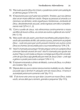 56Verdadeiros Adoradores
93. “Pois tudo quanto Deus fez é bom, e podemos comer com satisfação
se dermos graças” (1Tm 4.4).
94. “É importante para você saber isto também, Timóteo, que nos últimos
dias vai ser muito difícil ser cristão. Porque as pessoas só amarão a si
mesmas e ao dinheiro; serão orgulhosas e fanfarronas, zombarão de
Deus, desobedecendo aos pais, serão ingratas com eles e completa-
mente más” (2Tm 3.1, 2).
95. “Com o auxílio de Jesus, nós oferecemos continuamente o nosso
sacrifício de louvor a Deus, ao contar aos outros a glória do seu nome”
(Hb 13.15).
96. “Mas vocês não são assim, pois foram escolhidos pelo próprio Deus –
vocês são sacerdotes do Rei, são santos e puros, pertencem ao próprio
Deus – tudo isto para que vocês possam mostrar aos outros como
Deus os chamou da escuridão para a sua maravilhosa luz” (1Pe 2.9).
97. “Você é chamado para pregar? Então pregue como se o próprio Deus
estivesse falando através de você. Você é chamado para ajudar aos
outros? Faça-o com todas as forças e a energia que Deus lhe concede,
a fim de que Deus seja glorificado por meio de Jesus Cristo – a ele seja
a glória e o poder para todo o sempre” (1Pe 4.11).
98.“EestavamentoandoocânticodeMoisés,oservodeDeus,eocântico
do Cordeiro” (Ap 15.3).
99. “Depois disto eu ouvi o clamor duma enorme multidão no céu: Aleluia!
Louvado seja o Senhor! A salvação vem do nosso Deus. A honra e
autoridade pertencem somente a ele” (Ap 19.1).
100. “E do trono veio uma voz que dizia: Louvem ao nosso Deus, todos
vocês, servos dele que o temem, grandes e pequenos”(Ap 19.5).
 