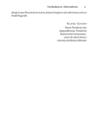 6Verdadeiros Adoradores
desejo é que Deus levante outros artistas íntegros e tão talentosos como o
AndréPaganelli.
Ricardo Gondim
Pastor Presidente das
Igrejas Betesda, Presidente
Nacional da Compassion,
autor de vários livros e
colunista da Revista Ultimato
 