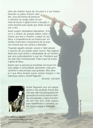 60Verdadeiros Adoradores
Uma das maiores forças de um povo é a sua música.
Quando os judeus ficaram exila-
dos, uma das formas de preservar
a memória da antiga pátria foi por
meio do louvor. A igreja inverte a situação, e
canta louvores para aquilo que ainda vai pos-
suir: o céu.
Assim surgem Verdadeiros Adoradores . O li-
vro é a síntese da posição bíblica sobre a
música que leva o homem a adorar ao seu
Deus, e a experiência de um músico que en-
tendeu muito bem a importância de se prati-
car o louvor que nos conduz à adoração.
“Quando alguém sensível, sincero e hábil aborda
o assunto de sua paixão quero ouvi-lo. Nas páginas
deste livro você sentirá a simplicidade de um homem
que ama profundamente o que faz. Perceberá que
seu zelo não é ensimesmado. Tudo o que faz é para
a glória de Deus.
Espero que as pessoas já envolvidas em louvor em
suas igrejas e comunidades aproveitem cada pen-
samento e cada princípio aqui grafados. Meu dese-
jo é que Deus levante outros artistas íntegros e tão
talentosos como o André Paganelli.”
Ricardo Gondim
Categoria: Música
www.andrepaganelli.com
paganelli@musician.org
André Paganelli toca em igrejas
dentro e fora do Brasil. Possui dois
CDs solo, além de participações em
gravações de outros artistas e ban-
das consagradas, e agora nos brin-
da com este livro, onde registra
suas experiências e conceitos so-
bre música, louvor e adoração.
Capa:MagnoPaganelli
 