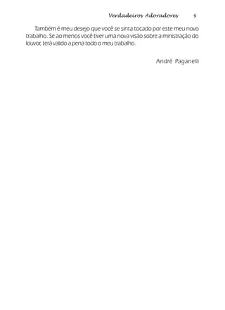9Verdadeiros Adoradores
Também é meu desejo que você se sinta tocado por este meu novo
trabalho. Se ao menos você tiver uma nova visão sobre a ministração do
louvor, terá valido a pena todo o meu trabalho.
André Paganelli
 