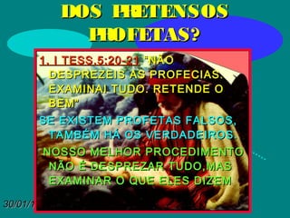 30/01/1530/01/15
DOS PRETENSOSDOS PRETENSOS
PROFETAS?PROFETAS?
1. I TESS.5:20-211. I TESS.5:20-21 “NÃO“NÃO
DESPREZEIS AS PROFECIAS.DESPREZEIS AS PROFECIAS.
EXAMINAI TUDO. RETENDE OEXAMINAI TUDO. RETENDE O
BEM”BEM”
SE EXISTEM PROFETAS FALSOS,SE EXISTEM PROFETAS FALSOS,
TAMBÉM HÁ OS VERDADEIROS.TAMBÉM HÁ OS VERDADEIROS.
NOSSO MELHOR PROCEDIMENTONOSSO MELHOR PROCEDIMENTO
NÃO É DESPREZAR TUDO,MASNÃO É DESPREZAR TUDO,MAS
EXAMINAR O QUE ELES DIZEMEXAMINAR O QUE ELES DIZEM
 