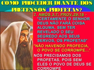 30/01/1530/01/15
2.2. AMÓS 3:7; PROV.29:18AMÓS 3:7; PROV.29:18 --
“CERTAMENTE O SENHOR“CERTAMENTE O SENHOR
DEUS NÃO FARÁ COISADEUS NÃO FARÁ COISA
ALGUMA, SEM TERALGUMA, SEM TER
REVELADO O SEUREVELADO O SEU
SEGREDO AOS SEUSSEGREDO AOS SEUS
SERVOS, OS PROFETAS”SERVOS, OS PROFETAS”
““NÃO HAVENDO PROFECIA,NÃO HAVENDO PROFECIA,
O POVO SE CORROMPE...”O POVO SE CORROMPE...”
NÓS PRECISAMOS DOSNÓS PRECISAMOS DOS
PROFETAS, POIS SEMPROFETAS, POIS SEM
ELES O POVO DE DEUS SEELES O POVO DE DEUS SE
CORROMPE
COMO PROCEDER DIANTE DOSCOMO PROCEDER DIANTE DOS
PRETENSOS PROFETAS?PRETENSOS PROFETAS?
 