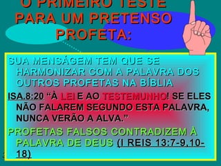 30/01/1530/01/15
O PRIMEIRO TESTEO PRIMEIRO TESTE
PARA UM PRETENSOPARA UM PRETENSO
PROFETA:PROFETA:
SUA MENSÁGEM TEM QUE SESUA MENSÁGEM TEM QUE SE
HARMONIZAR COM A PALAVRA DOSHARMONIZAR COM A PALAVRA DOS
OUTROS PROFETAS NA BÍBLIAOUTROS PROFETAS NA BÍBLIA
ISA.8:20ISA.8:20 “À“À LEILEI E AOE AO TESTEMUNHOTESTEMUNHO! SE ELES! SE ELES
NÃO FALAREM SEGUNDO ESTA PALAVRA,NÃO FALAREM SEGUNDO ESTA PALAVRA,
NUNCA VERÃO A ALVA.”NUNCA VERÃO A ALVA.”
PROFETAS FALSOS CONTRADIZEM ÀPROFETAS FALSOS CONTRADIZEM À
PALAVRA DE DEUSPALAVRA DE DEUS (I REIS 13:7-9,10-(I REIS 13:7-9,10-
18)18)
 