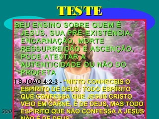 30/01/1530/01/15
TESTETESTE
SEU ENSINO SOBRE QUEM ÉSEU ENSINO SOBRE QUEM É
JESUS, SUA PRÉ-EXISTÊNCIA,JESUS, SUA PRÉ-EXISTÊNCIA,
ENCARNAÇÃO, MORTEENCARNAÇÃO, MORTE
RESSURREIÇÃO E ASCENÇÃO,RESSURREIÇÃO E ASCENÇÃO,
PODE ATESTAR APODE ATESTAR A
AUTENTICIDADE OU NÃO DOAUTENTICIDADE OU NÃO DO
PROFETAPROFETA
I S.JOÃO 4:2-3I S.JOÃO 4:2-3 -- “NISTO CONHECEIS O“NISTO CONHECEIS O
ESPÍRITO DE DEUS: TODO ESPÍRITOESPÍRITO DE DEUS: TODO ESPÍRITO
QUE CONFESSA QUE JESUS CRISTOQUE CONFESSA QUE JESUS CRISTO
VEIO EM CARNE, É DE DEUS, MAS TODOVEIO EM CARNE, É DE DEUS, MAS TODO
ESPÍRITO QUE NÃO CONFESSA A JESUSESPÍRITO QUE NÃO CONFESSA A JESUS
 