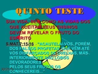 30/01/1530/01/15
QUINTO TESTEQUINTO TESTE
SUA VIDA, BEM COMO AS VIDAS DOSSUA VIDA, BEM COMO AS VIDAS DOS
QUE ACEITAM SEUS ENSINOSQUE ACEITAM SEUS ENSINOS
DEVEM REVELAR O FRUTO DODEVEM REVELAR O FRUTO DO
ESPÍRITOESPÍRITO
S.MAT.7:15-16S.MAT.7:15-16 -- “ACAUTELAI-VOS, PORÉM,“ACAUTELAI-VOS, PORÉM,
DOS FALSOS PROFETAS, QUE VÊM ATÉDOS FALSOS PROFETAS, QUE VÊM ATÉ
VÓS DISFARÇADOS DE OVELHAS, MASVÓS DISFARÇADOS DE OVELHAS, MAS
INTERIORMENTE SÃO LOBOSINTERIORMENTE SÃO LOBOS
DEVORADORES.DEVORADORES.
PELOS SEUS FRUTOS OSPELOS SEUS FRUTOS OS
CONHECEREIS...”CONHECEREIS...”
 