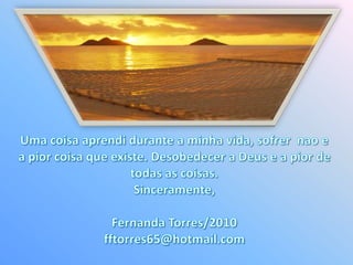 Umacoisaaprendidurante a minhavida, sofrernao e a piorcoisaqueexiste. Desobedecer a Deus e a pior de todas as coisas.Sinceramente,Fernanda Torres/2010fftorres65@hotmail.com