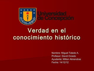 Verdad en el
conocimiento histórico

            Nombre: Miguel Toledo A.
            Profesor: David Oviedo
            Ayudante: Milton Almendras
            Fecha: 14/12/12
 