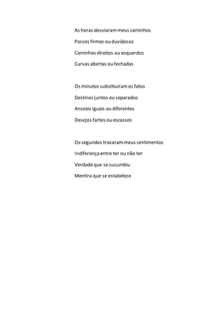 As horas desviarammeus caminhos
Passos firmes ou duvidosos
Caminhos direitos ou esquerdos
Curvas abertas ou fechadas
Os minutos substituíramos fatos
Destinos juntos ou separados
Anseios iguais ou diferentes
Desejos fartos ou escassos
Os segundos trocarammeus sentimentos
Indiferençaentre ter ou não ter
Verdadeque sesucumbiu
Mentira que se estabelece
 