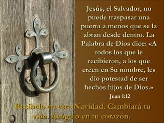 Jesús, el Salvador, no puede traspasar una puerta a menos que se la abran desde dentro. La Palabra de Dios dice: «A todos los que le recibieron, a los que creen en Su nombre, les dio potestad de ser hechos hijos de Dios.» Juan 1:12 Recíbelo en esta Navidad. Cambiará tu vida. Acógelo en tu corazón.   Visita:  www.RenuevoDePlenitud.com 