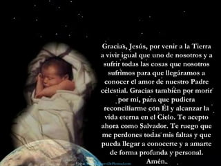 Si aún no has recibido el don más precioso de Dios —Jesús—, hazlo ahora mismo rezando una sencilla plegaria como la que sigue:  Gracias, Jesús, por venir a la Tierra a vivir igual que uno de nosotros y a sufrir todas las cosas que nosotros sufrimos para que llegáramos a conocer el amor de nuestro Padre celestial. Gracias también por morir por mí, para que pudiera reconciliarme con Él y alcanzar la vida eterna en el Cielo. Te acepto ahora como Salvador. Te ruego que me perdones todas mis faltas y que pueda llegar a conocerte y a amarte de forma profunda y personal. Amén. Visita:  www.RenuevoDePlenitud.com 