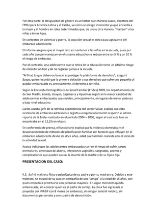 Por otra parte, la desigualdad de género es un factor que Marcela Suazo, directora del
FPNU para América Latina y el Caribe, ve como un riesgo inminente ya que encasilla a
la mujer y al hombre en roles determinados que, de una u otra manera, “fuerzan” a las
niñas a tener hijos.
En contextos de violencia y guerra, la coacción sexual es otra causa agravante del
embarazo adolescente.
El informe asegura que el mayor reto es mantener a las niñas en la escuela, pues por
cada año que permanezcan en el sistema educativo se reduce entre un 5 % y un 10 %
el riesgo de embarazo.
Por el contrario, una adolescente que se retira de la educación tiene un altísimo riesgo
de concebir un hijo y de no regresar jamás a la escuela.
“Al final, lo que debemos buscar es proteger la plataforma de derechos”, aseguró
Suazo, quien recordó que la primera violación a sus derechos que sufre una pequeña al
quedar embarazada es, precisamente, el derecho a ser niña.
Según la Encuesta Demográfica y de Salud Familiar (Endes) 2009, los departamentos de
de San Martín, Loreto, Ucayali, Cajamarca y Apurímac registran la mayor cantidad de
adolescentes embarazadas que residen, principalmente, en lugares de mayor pobreza
y bajo nivel educativo.
Carlos Acosta, jefe de la referida dependencia del sector Salud, explicó que esta
incidencia de embarazo adolescente registra un ligero incremento respecto al último
reporte de la Endes realizada en el período 2004 – 2006, según el cual esta tasa se
encontraba en el 12,2% en el país.
En conferencia de prensa, el funcionario explicó que la violencia doméstica y el
desconocimiento de métodos de planificación familiar son factores que influyen en el
embarazo adolescente desde los doce años, edad que también coincide con el inicio de
la actividad sexual.
Acosta indicó que las adolescentes embarazadas corren el riesgo de sufrir partos
prematuros, amenazas de aborto, infecciones vaginales, sangrados, anemia y
complicaciones que pueden causar la muerte de la madre y de su hijo o hija.
PRESENTACION DEL CASO:
K.S. Sufrió maltrato físico y psicológico de su padre y por su madrastra. Debido a este
maltrato, se escapó de su casa en compañía de una “amiga” a la edad de 15 años, con
quién empezó a prostituirse con personas mayores. En algún momento quedó
embarazada, sin conocer quién es el padre de su hijo. La chica fue ingresada al
proyecto por INABIF con 8 meses de embarazo, sin ningún control médico, sin
documentos personales y con cuadro de desnutrición.
 