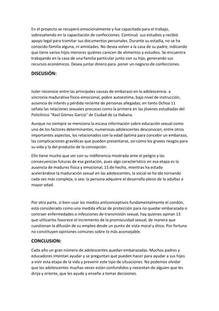 En el proyecto se recuperó emocionalmente y fue capacitada para el trabajo,
sobresaliendo en la capacitación de confecciones. Continuó sus estudios y recibió
apoyo legal para tramitar sus documentos personales. Durante su estadía, no se ha
conocido familia alguna, ni amistades. No desea volver a la casa de su padre, indicando
que tiene varios hijos menores quiénes carecen de alimentos y estudios. Se encuentra
trabajando en la casa de una familia particular junto con su hijo, generando sus
recursos económicos. Desea juntar dinero para poner un negocio de confecciones.
DISCUSIÓN:
Issler reconoce entre las principales causas de embarazo en la adolescencia: a
sincronía madurativa físico-emocional, pobre autoestima, bajo nivel de instrucción,
ausencia de interés y pérdida reciente de personas allegadas; en tanto Ochoa 11
señala las relaciones sexuales precoces como la primera en las jóvenes estudiadas del
Policlínico "Raúl Gómez García" de Ciudad de La Habana.
Aunque no siempre se menciona la escasa información sobre educación sexual como
uno de los factores determinantes, numerosas adolescentes desconocen, entre otros
importantes aspectos, los relacionados con la edad óptima para concebir un embarazo,
las complicaciones gravídicas que pueden presentarse, así como los graves riesgos para
su vida y la del producto de la concepción.
Ello tiene mucho que ver con su indiferencia mostrada ante el peligro y las
consecuencias futuras de esa gestación, pues algo característico en esa etapa es la
ausencia de madurez física y emocional; 15 de hecho, mientras ha estado
acelerándose la maduración sexual en las adolescentes, la social se ha ido tornando
cada vez más compleja, o sea: la persona adquiere el desarrollo pleno de la adultez a
mayor edad.
Por otra parte, si bien usar los medios anticonceptivos fundamentalmente el condón,
está considerado como una medida eficaz de protección para no quedar embarazada o
contraer enfermedades o infecciones de transmisión sexual, hay quienes opinan 13
que utilizarlos favorece el incremento de la promiscuidad sexual, de manera que
cuestionan la difusión de su empleo desde un punto de vista moral y ético. Por fortuna
no constituyen opiniones comunes sobre lo más aconsejable.
CONCLUSION:
Cada año un gran número de adolescentes quedan embarazadas. Muchos padres y
educadores intentan ayudar y se preguntan qué pueden hacer para ayudar a sus hijos
a vivir esta etapa de la vida y prevenir este tipo de situaciones. No podemos olvidar
que los adolescentes muchas veces están confundidos y necesitan de alguien que les
dirija y oriente, que les ayude y enseñe a tomar decisiones.
 