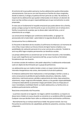 Al contrario de lo que pudiera pensarse muchas adolescentes queda embarazadas
voluntariamente. Esto ocurre con más frecuencia en familias de clases marginales,
donde la violencia, la droga y la pobreza forman parte de sus vidas. No obstante, la
mayoría de las adolescentes que quedan embarazadas no lo desean y la decisión de
tener ese hijo conlleva una gran responsabilidad para la que normalmente no están
preparadas.
En este caso es fundamental el respaldo emocional que pueda obtener de su familia,
pareja y amigos aunque lo más frecuente es que se encuentren con el rechazo de la
familia, la ausencia de su pareja, que no desea saber nada del tema, y con el
aislamiento de sus amigos.
Las consecuencias biológicas por condiciones desfavorables, se agregan las
psicosociales de la maternidad – paternidad en la segunda década de la vida.
Consecuencias Para La Adolescente
Es frecuente el abandono de los estudios al confirmarse el embarazo o al momento de
criar al hijo, lo que reduce sus futuras chances de lograr buenos empleos y sus
posibilidades de realización personal al no cursar carreras de su elección. También le
será muy difícil lograr empleos permanentes con beneficios sociales.
Las parejas adolescentes se caracterizan por ser de menor duración y más inestables,
lo que suele magnificarse por la presencia del hijo, ya que muchas se formalizan
forzadamente por esa situación.
En estratos sociales de mediano o alto poder adquisitivo, la adolescente embarazada
suele ser objeto de discriminación por su grupo de pertenencia.
Las adolescentes que son madres tienden a tener un mayor número de hijos con
intervalos intergenésicos más cortos, eternizando el círculo de la pobreza.
El embarazo adolescente tiene implicaciones a nivel psicológico, familiar y social, y,
como consecuencia la pérdida de oportunidades educativas y laborales, madre-
solterísimo, matrimonio precoz, pérdida o aplazamiento de metas, baja autoestima,
aislamiento, mayor riesgo de enfermedades, aborto y a las grandes responsabilidades
a temprana edad además se presentan riesgos perinatales como es el bajo peso al
nacer mortalidad y morbilidad infantil. La madre adolescente y su familia entre un
problema particularmente conflictivo
Reacciones emocionales más frecuentes
- La primera reacción es la negación. Se niegan a admitir el problema. La mayoría no
desea tener el bebé y la nueva situación se convierte en un problema difícil de aceptar.
Cualquier cosa que decidan hacer sobre su embarazo tiene sentimientos conflictivos.
- Normalmente hay un rechazo total hacia el bebé. No quieren tenerlo. Son muy
frecuentes los sentimientos de culpabilidad, pérdida de autoestima, anorexia, tristeza
y depresión.
 
