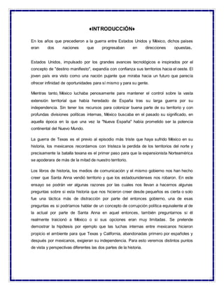 ♦INTRODUCCIÓN♦
En los años que precedieron a la guerra entre Estados Unidos y México, dichos países
eran dos naciones que progresaban en direcciones opuestas.
Estados Unidos, impulsado por los grandes avances tecnológicos e inspirados por el
concepto de "destino manifiesto", expandía con confianza sus territorios hacia el oeste. El
joven país era visto como una nación pujante que miraba hacia un futuro que parecía
ofrecer infinidad de oportunidades para sí mismo y para su gente.
Mientras tanto, México luchaba penosamente para mantener el control sobre la vasta
extensión territorial que había heredado de España tras su larga guerra por su
independencia. Sin tener los recursos para colonizar buena parte de su territorio y con
profundas divisiones políticas internas, México buscaba en el pasado su significado, en
aquella época en la que una vez la "Nueva España" había prometido ser la potencia
continental del Nuevo Mundo.
La guerra de Texas es el previo al episodio más triste que haya sufrido México en su
historia, los mexicanos recordamos con tristeza la perdida de los territorios del norte y
precisamente la batalla texana es el primer paso para que la expansionista Norteamérica
se apoderara de más de la mitad de nuestro territorio.
Los libros de historia, los medios de comunicación y el mismo gobierno nos han hecho
creer que Santa Anna vendió territorio y que los estadounidenses nos robaron. En este
ensayo se podrán ver algunas razones por las cuales nos llevan a hacernos algunas
preguntas sobre si esta historia que nos hicieron creer desde pequeños es cierta o solo
fue una táctica más de distracción por parte del entonces gobierno, una de esas
preguntas es si podríamos hablar de un concepto de corrupción política equivalente al de
la actual por parte de Santa Anna en aquel entonces, también preguntarnos si él
realmente traicionó a México o si sus opciones eran muy limitadas. Se pretende
demostrar la hipótesis por ejemplo que las luchas internas entre mexicanos hicieron
propicio el ambiente para que Texas y California, abandonadas primero por españoles y
después por mexicanos, exigieran su independencia. Para esto veremos distintos puntos
de vista y perspectivas diferentes las dos partes de la historia.
 