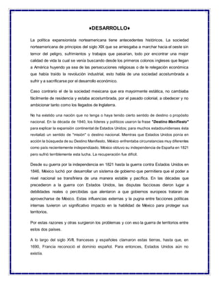 ♦DESARROLLO♦
La política expansionista norteamericana tiene antecedentes históricos. La sociedad
norteamericana de principios del siglo XIX que se arriesgaba a marchar hacia el oeste sin
temor del peligro, sufrimientos y trabajos que pasarían, todo por encontrar una mejor
calidad de vida la cual se venía buscando desde los primeros colonos ingleses que llegan
a América huyendo ya sea de las persecuciones religiosas o de le relegación económica
que había traído la revolución industrial, esto habla de una sociedad acostumbrada a
sufrir y a sacrificarse por el desarrollo económico.
Caso contrario el de la sociedad mexicana que era mayormente estática, no cambiaba
fácilmente de residencia y estaba acostumbrada, por el pasado colonial, a obedecer y no
ambicionar tanto como los llegados de Inglaterra.
No ha existido una nación que no tenga o haya tenido cierto sentido de destino o propósito
nacional. En la década de 1840, los líderes y políticos usaron la frase "Destino Manifiesto"
para explicar la expansión continental de Estados Unidos; para muchos estadounidenses ésta
revitalizó un sentido de "misión" o destino nacional. Mientras que Estados Unidos ponía en
acción la búsqueda de su Destino Manifiesto, México enfrentaba circunstancias muy diferentes
como país recientemente independizado. México obtuvo su independencia de España en 1821
pero sufrió terriblemente esta lucha. La recuperación fue difícil.
Desde su guerra por la independencia en 1821 hasta la guerra contra Estados Unidos en
1846, México luchó por desarrollar un sistema de gobierno que permitiera que el poder a
nivel nacional se transfiriera de una manera estable y pacífica. En las décadas que
precedieron a la guerra con Estados Unidos, las disputas facciosas dieron lugar a
debilidades reales o percibidas que alentaron a que gobiernos europeos trataran de
aprovecharse de México. Estas influencias externas y la pugna entre facciones políticas
internas tuvieron un significativo impacto en la habilidad de México para proteger sus
territorios.
Por estas razones y otras surgieron los problemas y con eso la guerra de territorios entre
estos dos países.
A lo largo del siglo XVII, franceses y españoles clamaron estas tierras, hasta que, en
1690, Francia reconoció el dominio español. Para entonces, Estados Unidos aún no
existía.
 