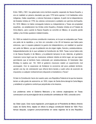 Entre 1690 y 1821, fue gobernado como territorio español, separado de Nueva España, y
era en realidad un páramo desolado que para 1770 tenía apenas 3 mil habitantes entre
indígenas, frailes españoles y colonos franceses e ingleses. A partir de la independencia
de Estados Unidos en 1776, los colonos comenzaron a poblarlo con permiso de España.
En 1819 -México no había conseguido todavía su independencia y Texas era propiedad
española-, se establecieron los límites entre España y Estados Unidos en el Tratado de
Onís-Adams, pero cuando la Nueva España se convirtió en México, el acuerdo perdió
validez y los límites quedaron indeterminados.
En 1824 se redactó la primera constitución mexicana, en la que se estipulaba que Texas
era parte de la república, y se hizo sin consultar a los 20 mil texanos que había para
entonces, que ni siquiera pelearon la guerra de independencia y en realidad no querían
ser parte de México, ya que la población era de origen inglés, francés y estadounidense.
Independientemente de lo que señalara la Constitución de 1824, Texas nunca había sido
ni de Nueva España ni de México, y la población tampoco lo era. Además, el gobierno
mexicano nunca logró que los mexicanos sintieran interés en dicho lugar, así que siguió
permitiendo que el territorio fuera colonizado por estadounidenses. El historiador Alan
Brinkley lo explica así: “En 1824 el gobierno mexicano realizó un experimento mal
aconsejado. Con la esperanza de fortalecer la economía del poco poblado territorio,
aprobó una ley de colonización que ofrecía tierra barata y cuatro años de exención de
impuestos a cualquier norteamericano dispuesto a trasladarse a Texas”.
Si bien la Constitución hacía de nuestro país una República Federal en la que los texanos
tenían un alto grado de autonomía, en 1833, López de Santa Anna derogó la Carta Magna
y estableció un gobierno central que perjudicaba a los texanos.
Los problemas entre el Gobierno Mexicano y los colonos anglosajones en Texas
comenzaron con la promulgación de la constitución centralista de 1835, conocida como
las Siete Leyes. Esta nueva legislación, promulgada por el Presidente de México Antonio
López de Santa Anna, dejaba sin efecto la antigua constitución federal de 1824. Poco
tiempo después, surgieron pronunciamientos en varias regiones de la otra República
 
