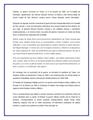Federal. La guerra comenzó en Texas, el 2 de octubre de 1835, con la batalla de
González; rápidamente, las fuerzas texanas tomaron La Bahía y San Antonio Béjar (la
actual ciudad de San Antonio), aunque pocos meses después serían derrotados.
Después de algunas victorias mexicanas la guerra terminó inesperadamente con la batalla
de San Jacinto, a más de trescientos kilómetros de la actual ciudad de San Antonio. En
ese lugar, el general Samuel Houston condujo a los rebeldes texanos y voluntarios
estadounidenses a la victoria sobre una parte del ejército mexicano al mando de Santa
Anna, el General fue capturado tras la batalla.
Antonio López de Santa Anna nunca reconoció la independencia de Texas. Aunque haya
firmado esos tratados, Santa Anna, no era presidente y dichos “tratados” nunca fueron
ratificados ni por el presidente que despachaba en palacio nacional en aquel entonces,
don Miguel Barragán, ni menos aún, por el congreso mexicano, conforme a lo dispuesto a
las bases orgánicas de 1836, ley fundamental que regía la soberanía del país. Así que lo
que haya firmado el general Santa Anna, no tenía validez alguna.
Pero aun suponiendo que esos tratados “fueran validos”, que validez podría darse a dicho
acto, cuando quien los firma, se encuentra privado de su libertad, tratado como prisionero
de guerra y no como un jefe de estado. Es obvio que lo que haya firmado Santa Anna, no
tiene, ni jurídica, ni moralmente, valor alguno.
Sin embargo tras la conclusión de la guerra, se formalizó la república de Texas. Los
Estados Unidos se anexionaron Texas en 1845, y las reclamaciones de ambas partes no
quedarían finiquitadas hasta la intervención estadounidense de 1846-1848.
El Tratado de Guadalupe Hidalgo puso fin a la guerra entre Estados Unidos y México. Fue
firmado el 2 de febrero de 1848 y constituye el tratado más antiguo que todavía está en
vigencia entre Estados Unidos y México.
Fue un acontecimiento que definió a ambas naciones, transformó el continente y forjó una
nueva identidad para su gente. Al finalizar la guerra, México perdió casi la mitad de su
territorio, correspondiente al actual sudoeste estadounidense desde Texas hasta
California, adquirió más de un millón doscientos mil kilómetros cuadrados de valioso
territorio y surgió como potencia mundial a fines del siglo xix.
 