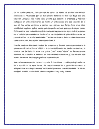 En mi opinión personal, considero que la “venta” de Texas fue si bien una decisión
presionada e influenciada por un mal gobierno también no dudo que haya sido una
situación ventajosa para Santa Anna puesto que estando el entrenado y habiendo
participado en tantos movimientos se mostró un tanto dudoso ante esa situación. En lo
que leí hay varias versiones y escritos que afirman que Santa Anna entre otros
presidentes vendieron a otros países parte de nuestro territorio a cambio de ciertas cosas.
En lo personal esta redacción me sirvió mucho para preguntarme sobre qué otras partes
de la historia que conocemos desde niños ha manipulado el gobierno los medios de
comunicación u otros más beneficiados. También me surge la duda de saber si realmente
conozco a mi país, lo que paso y está pasando en él.
Hoy día seguimos intentando resolver los problemas y debates que surgieron durante la
guerra entre Estados Unidos y México: la contradicción entre los ideales declarados y la
práctica real; la distinción entre una guerra "justa" y una "injusta"; las formas en que
definimos la ciudadanía e identidad en una sociedad multicultural; y, los desafíos que
implica desarrollar naciones progresistas y democráticas.
Vivimos las consecuencias de esa conquista. Todos vivimos con el impacto y los efectos
de la adquisición de esas tierras, del desplazamiento de la gente de esa tierra, la
apropiación de su trabajo a salarios insuficientes para tener una vida llevadera. De hecho,
de alguna manera, continuamos peleando la guerra una y otra y otra vez.
 