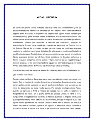 ♦CONCLUSIONES♦
En conclusión general se nos ha hecho creer que Santa Anna vendió territorio y que los
estadounidenses nos robaron. Los territorios que nos “robaron” nunca fueron de la Nueva
España. Eran de España. Con permiso de España esos lugares fueron poblados por
norteamericanos y gente de otros países. Y la realidad es que nadie nos robó nada. Las
luchas internas entre mexicanos hicieron propicio el ambiente para que Texas y California,
abandonadas primero por españoles y después por mexicanos, exigieran su
independencia. Primero fueron republicas y después se anexaron a los Estados Unidos
de América. Una de las principales razones para no desear ser mexicanos era para
mantener la esclavitud como fuerza de trabajo. Se afirma que es mentira que Santa Anna
vendió estos territorios. Recibió dinero, sí, pero como soborno para permitir la invasión de
México auspiciada también por el clero. Estos pobladores no deseaban pertenecer a
México ya que no compartían idioma, cultura y religión. Además de que no podrían seguir
teniendo esclavos, no les convenía el sistema republicano centralista impuesto por Santa
Anna y los Estados Unidos de América les ofrecía mejor futuro (Como hoy).
Una de las preguntas que surgen de analizar la conducta y decisiones de Santa Anna es:
¿Es un héroe o un villano?
Para la historia de México, Santa Anna es un personaje polémico, odiado, pero sobre todo
traidor. Esto es cuestión de mirar los documentos, entonces hay diversos momentos en su
carrera política donde pareciera ser que sí, que traicionó al país, pero una vez que se
miran los documentos de cerca resulta que no. Por ejemplo, en el episodio de Texas,
cuando fue apresado y firmó el Tratado de Velasco. En ese acto no reconoce la
Independencia de Texas. En la guerra contra los Estados Unidos, de 1846 a 1848,
aunque entra en negociaciones con Polk, de hecho lo que hace es engañar a Polk, para
que le permita entrar y volver a México. En ese momento, en lugar de negociar la paz y de
alguna manera permitir que los Estados Unidos se lleven todo el territorio, sin tener que
luchar, hace todo lo contrario. A partir de ahí organiza la defensa de México. Entonces la
acusación de que él vende a la patria o que la traiciona, tampoco es cierta. Donde,
 