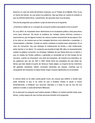 tenemos un caso de venta del territorio mexicano, es el Tratado de la Mesilla. Pero no es
un hecho de traición, es una venta muy polémica. Hay que tener en cuenta el contexto al
que se enfrentó Santa Anna, nuevamente, las opciones eran muy escasas.
Otra de las preguntas que pudieran surgir de este tema es la siguiente:
¿Podríamos hablar de un concepto de corrupción política equivalente al de la actual?
Es muy difícil, es importante hacer distinciones en el vocabulario político, tanto para ahora
como para entonces. De hecho el problema de manejar ciertos términos conduce a
anacronismos que de alguna manera nos reduce nuestra comprensión de esa época. Eso
lo he visto yo, de manera que se han manejado términos como derechas o izquierdas, o
conservadores y liberales. Cuando en ciertos contextos no existen esas variaciones. En el
caso de corrupción, hay que distinguir la malversación de fondos y robo institucional;
estos hechos sí se dieron. Yo sospecho que durante el siglo XIX, ellos no necesariamente
usaban la palabra corrupción, sin embargo, hablaban de que Santa Anna era un ladrón o
que se robaba los fondos públicos y generaba un escándalo por el mal manejo de los
recursos, cuando se impusieron una serie de impuestos, de manera muy dramática, en
los gobiernos que van de 1841 a 1844. Santa Anna era propietario de casi todas las
tierras que iban desde el puerto de Veracruz hasta Jalapa. La mayoría de los miembros
del gabinete santanista, habían comprado haciendas por doquier, mientras que la
recaudación de impuestos no había tenido ningún impacto significativo en la sociedad.
A ciencia cierta no se sabe cuanta gente murió, las causas que orillaron a vender esta
parte territorial, lo que si es cierto es que a Estados Unidos lo ayudo a crecer
territorialmente, a fortalecer sus recursos naturales y a forjar lo que es hoy día una
potencia mundial, a costa del territorio Mexicano.
En lo personal me pregunto qué hubiera pasado si México no hubiera perdido todas esas
tierras, y estoy segura de que muchas personas también se lo preguntan.
 