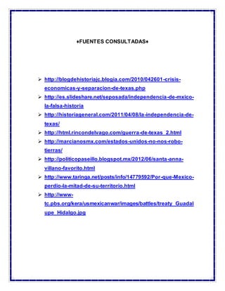 ♦FUENTES CONSULTADAS♦
 http://blogdehistoriajc.blogia.com/2010/042601-crisis-
economicas-y-separacion-de-texas.php
 http://es.slideshare.net/seposada/independencia-de-mxico-
la-falsa-historia
 http://historiageneral.com/2011/04/08/la-independencia-de-
texas/
 http://html.rincondelvago.com/guerra-de-texas_2.html
 http://marcianosmx.com/estados-unidos-no-nos-robo-
tierras/
 http://politicopaseillo.blogspot.mx/2012/06/santa-anna-
villano-favorito.html
 http://www.taringa.net/posts/info/14779592/Por-que-Mexico-
perdio-la-mitad-de-su-territorio.html
 http://www-
tc.pbs.org/kera/usmexicanwar/images/battles/treaty_Guadal
upe_Hidalgo.jpg
 