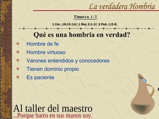 Qué es una hombría en verdad? Hombre de fe Hombre virtuoso Varones entendidos y conocedores Tienen dominio propio Es paciente La verdadera Hombría Timoteo 1:7 1 Cor. 16:13-14/ 1 Rey 2:1-3/ 2 Ped. 1:5-8   Al taller del maestro ...Porque barro en sus manos soy. 