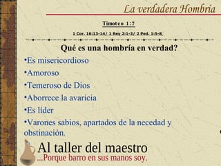 Qué es una hombría en verdad? Es misericordioso Amoroso Temeroso de Dios Aborrece la avaricia Es líder Varones sabios, apartados de la necedad y obstinación . La verdadera Hombría Timoteo 1:7 1 Cor. 16:13-14/ 1 Rey 2:1-3/ 2 Ped. 1:5-8   Al taller del maestro ...Porque barro en sus manos soy. 