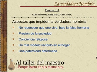 Aspectos que impiden la verdadera hombría No reconocer que uno vive, bajo la falsa hombría Presión de la sociedad Conciencia religiosa Un mal modelo recibido en el hogar Una paternidad deformada La verdadera Hombría Timoteo 1:7 1 Cor. 16:13-14/ 1 Rey 2:1-3/ 2 Ped. 1:5-8   Al taller del maestro ...Porque barro en sus manos soy. 