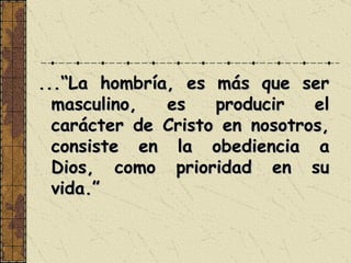 ...“La hombría, es más que ser masculino, es producir el carácter de Cristo en nosotros, consiste en la obediencia a Dios, como prioridad en su vida.” 