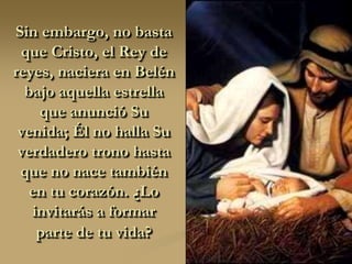 Sin embargo, no basta
 que Cristo, el Rey de
reyes, naciera en Belén
  bajo aquella estrella
    que anunció Su
 venida; Él no halla Su
 verdadero trono hasta
 que no nace también
  en tu corazón. ¿Lo
   invitarás a formar
    parte de tu vida?
 