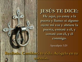 JESÚS TE DICE:
                     He aquí, yo estoy a la
                    puerta y llamo: si alguno
                    oyere mi voz y abriere la
                     puerta, entraré a él, y
                       cenaré con él, y él
                            conmigo.
                          Apocalipsis 3:20

Recíbelo. Cambiará tu vida. Acógelo en tu
               corazón.
 